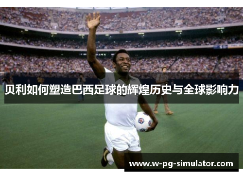 贝利如何塑造巴西足球的辉煌历史与全球影响力