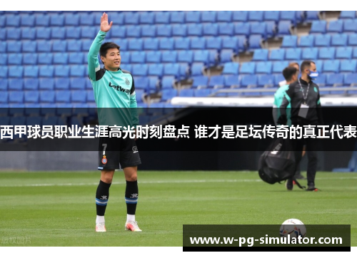 西甲球员职业生涯高光时刻盘点 谁才是足坛传奇的真正代表