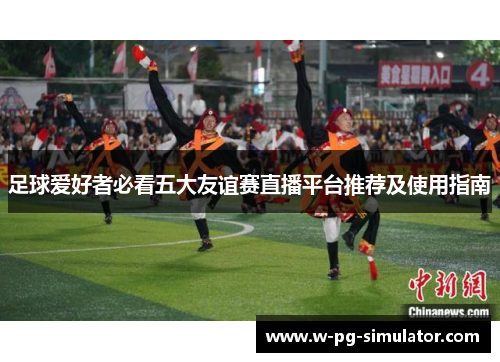 足球爱好者必看五大友谊赛直播平台推荐及使用指南 足球爱好者必看五大友谊赛直播平台推荐及使用指南