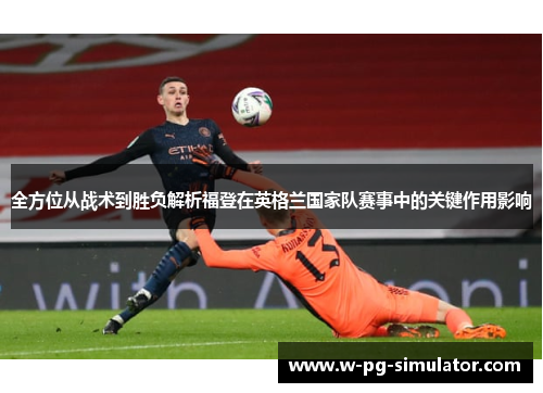 全方位从战术到胜负解析福登在英格兰国家队赛事中的关键作用影响 全方位从战术到胜负解析福登在英格兰国家队赛事中的关键作用影响