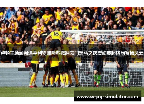 卢顿主场顽强逼平利物浦险些掀翻豪门黑马之夜震动英超格局赛场风云 卢顿主场顽强逼平利物浦险些掀翻豪门黑马之夜震动英超格局赛场风云