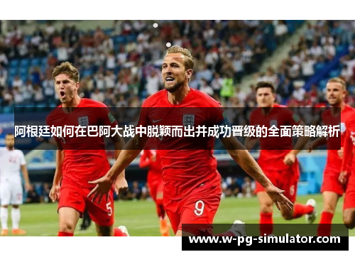 阿根廷如何在巴阿大战中脱颖而出并成功晋级的全面策略解析